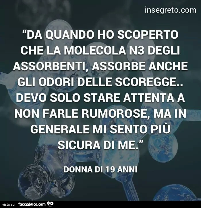 Da quando ho scoperto che la molecola N3 degli assorbenti, assorbe anche gli odori delle scoregge, devo solo stare attenta a non farle rumorose, ma in generale mi sento più sicura di me