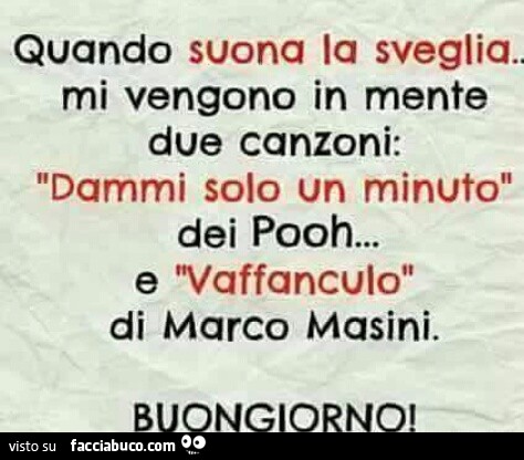 Quando suona la sveglia… Mi vengono in mente due canzoni: dammi solo un minuto dei pooh… e vaffanculo di marco masini. Buongiorno
