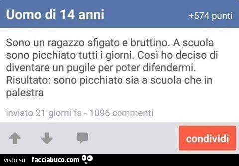 Uomo di 14 anni. Sono un ragazzo sfigato e bruttino. A scuola sono picchiato tutti i giorni. Così ho deciso di diventare un pugile per poter difendermi. Risultato: sono picchiato sia a scuola che in palestra