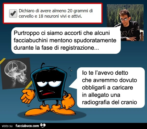 Purtroppo ci siamo accorti che alcuni facciabuchini mentono spudoratamente durante la fase di registrazione. Io te l'avevo detto che avremmo dovuto obbligarli a caricare in allegato una radiografia del cranio
