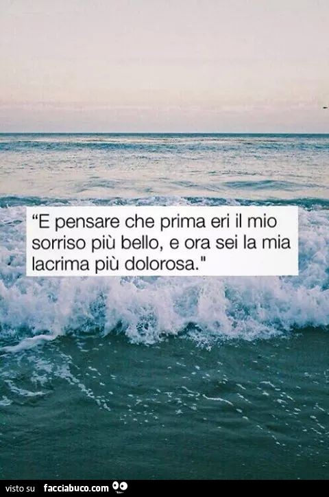 E pensare che prima eri il mio sorriso più bello, e ora sei la mia lacrima più dolorosa