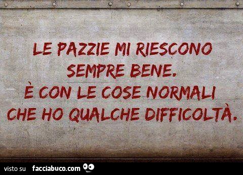 Le pazzie mi riescono sempre bene. È Con le cose normali che ho qualche difficoltà