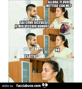 Allora, ti vuoi mettere con me? Sai come diceva il mio vecchio nonno? No. Esatto