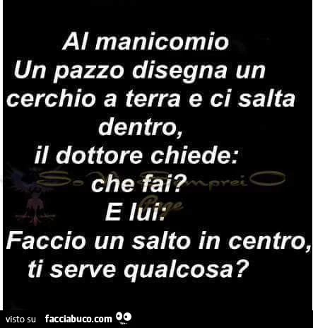 Al manicomio un pazzo disegna un cerchio a terra e ci salta dentro, il dottore chiede: che fai? E lui: faccio un salto in centro, ti serve qualcosa?