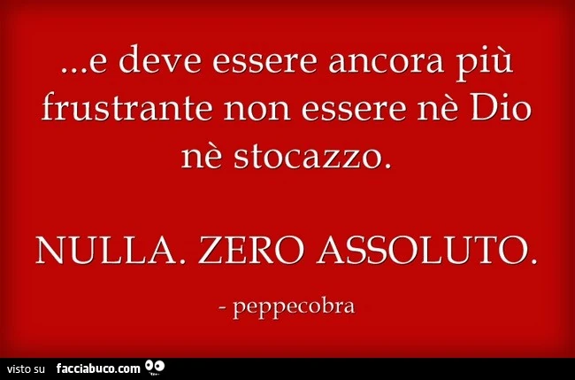 E deve essere ancora più frustrante non essere nè Dio nè stocazzo. Nulla. Zero assoluto