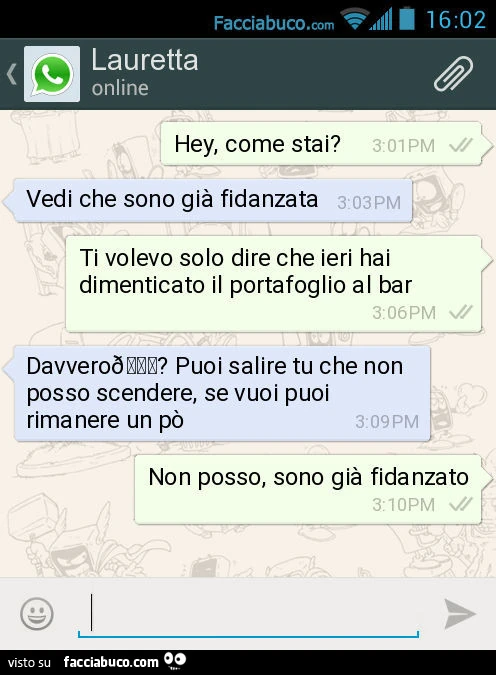 Hey, come stai? Vedi che sono già fidanzata. Ti volevo solo dire che ieri hai dimenticato il portafoglio al bar. Davvero? Puoi salire tu che non posso scendere, se vuoi puoi rimanere un po' Non posso, sono già fidanzato