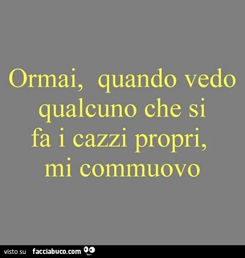 Ormai, quando vedo qualcuno che si fa i cazzi propri, mi commuovo