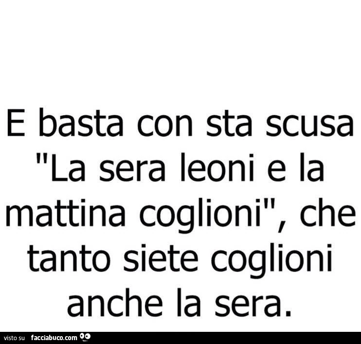 E basta con sta scusa la sera leoni e la mattina coglioni, che tanto siete coglioni anche la sera