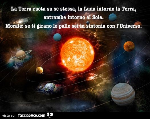 La terra ruota su se stessa, la luna intorno alla terra, entrambe intorno al sole. Morale: se ti girano le palle sei in sintonia con l'Universo