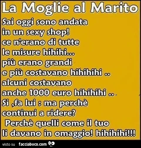 La moglie al marito. Sai oggi sono andata in un sexy shop! Ce n'erano di tutte le misure hihihi. Più erano grandi e più costavano. Alcuni costavano anche 1.000 euro