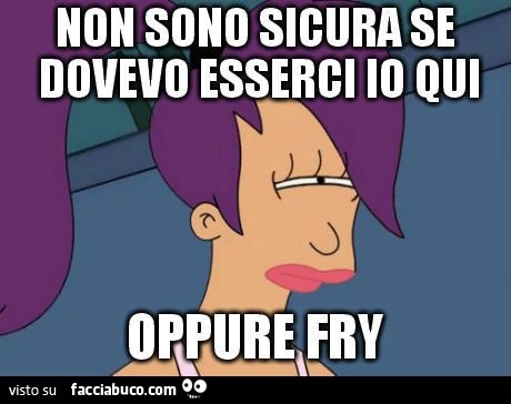 Non sono sicura se dovevo esserci io qui oppure Fry