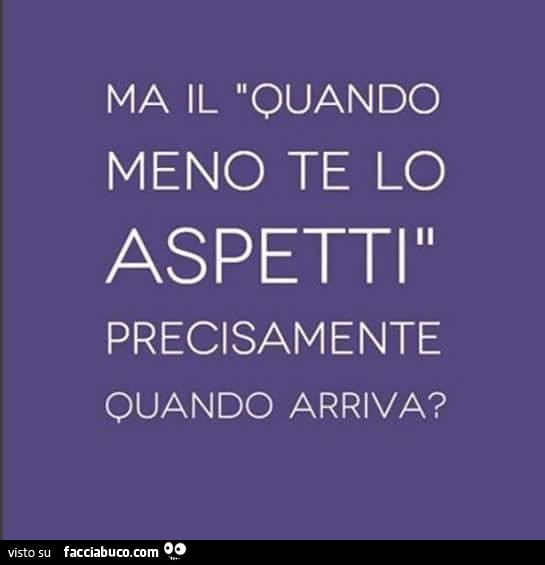 Ma il quando meno te lo aspetti precisamente quando arriva?