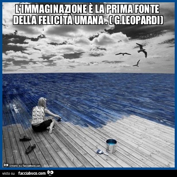 L'immaginazione è la prima fonte della felicità umana . ( G.Leopardi)