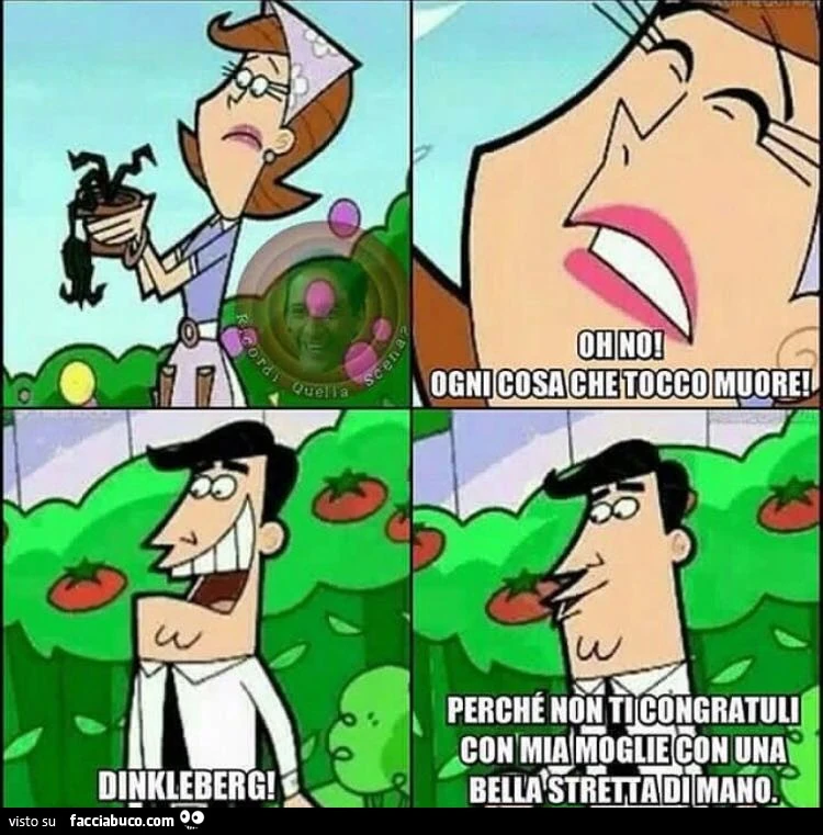 Oh no! Ogni cosa che tocco muore! Dinkleberg! Perchp non ti congratuli con mia moglie con una bella stretta di mano