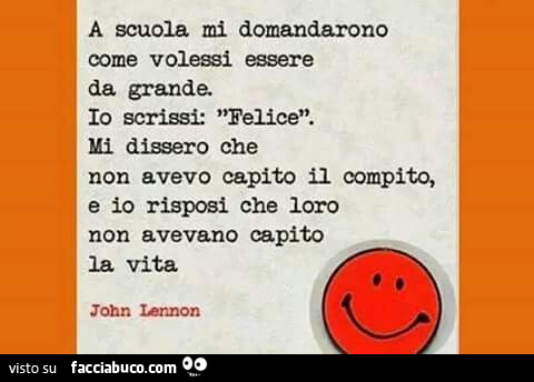A scuola mi domandarono come volessi essere da grande. Io scrissi: felice. Mi dissero che non avevo capito il compito, e io risposi che loro non avevano capito la vita. John Lennon