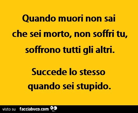 Quando muori non sai che sei morto, non soffri tu, soffrono tutti gli altri. Succede lo stesso quando sei stupido