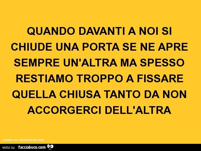 Quando davanti a noi si chiude una porta se ne apre sempre un'altra ma spesso restiamo troppo a fissare quella chiusa tanto da non accorgerci dell'altra