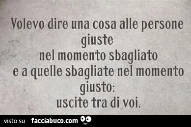 Volevo dire una cosa alle persone giuste nel momento sbagliato e a quelle sbagliate nel momento giusti. Uscite tra di voi