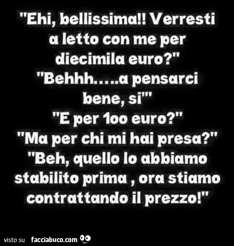 Ehi bellissima! Verresti a letto con me per diecimila euro? Beh a pensarci bene, si. E per 100 euro? Ma per chi mi hai presa? Beh, quello lo abbiamo stabilito prima, ora stiamo contrattando il prezzo