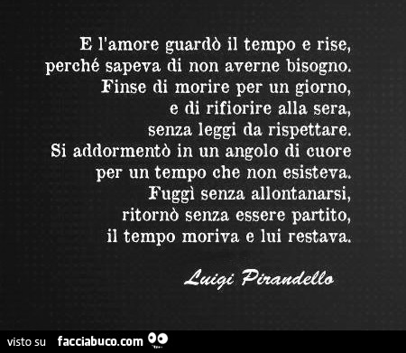 E l'amore guardò il tempo e rise, perchè sapeva di non averne bisogno. Finse di morire per un giorno e di rifiorire alla sera, senza leggi da rispettare