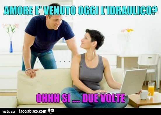 Amore è venuto oggi l'idraulico? Ohhh si, due volte