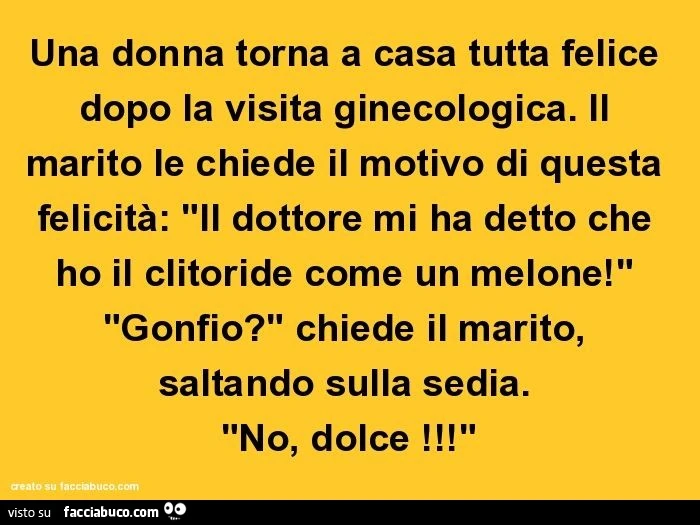 Una donna torna a casa tutta felice dopo la visita ginecologica. Il marito le chiede il motivo di questa felicità: "il dottore mi ha detto che ho il clitoride come un melone!" "Gonfio?" Chiede il marito, saltando sulla sedia. "No,