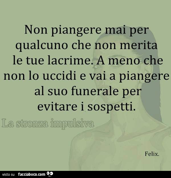 Non piangere mai per qualcuno che non merita le tue lacrime. A meno che non lo uccidi e vai a piangere al suo funerale per evitare i sospetti