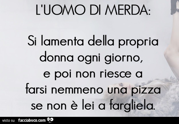 L'uomo di merda: si lamenta della propria donna ogni giorno, e poi non riesce a farsi nemmeno una pizza se non è lei a fargliela