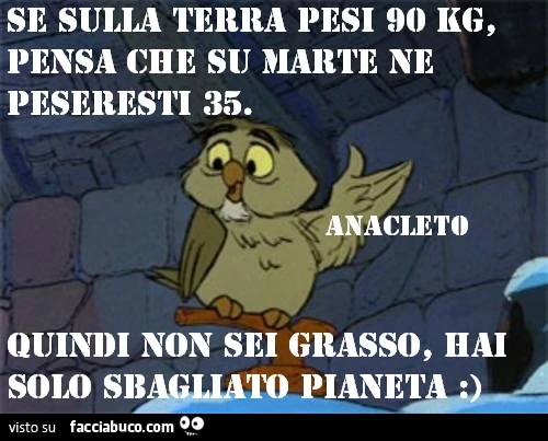 Se sulla terra pesi 90 kg pensa che su marte ne peseresti 35. Quindi non sei grasso, hai solo sbagliato pianeta