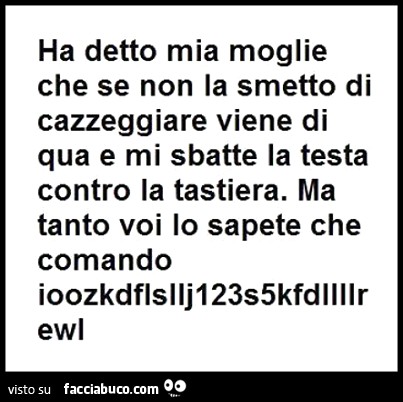 Ha detto mia moglie che se non la smetto di cazzeggiare viene qua e mi sbatte la testa contro la tastiera. Ma tanto voi lo sapete che comando