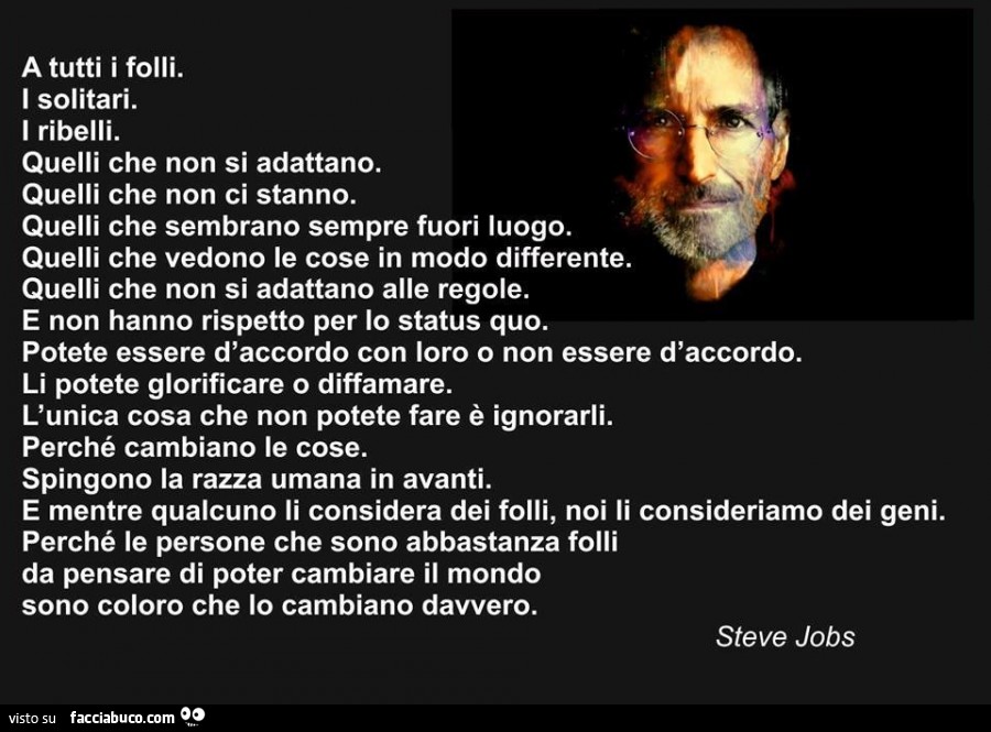 A tutti i folli. I solitari. I ribelli. Quelli che non si adattano. Quelli che non ci stanno. Quelli che sembrano sempre fuori luogo. Quelli che vedono le cose in modo differente