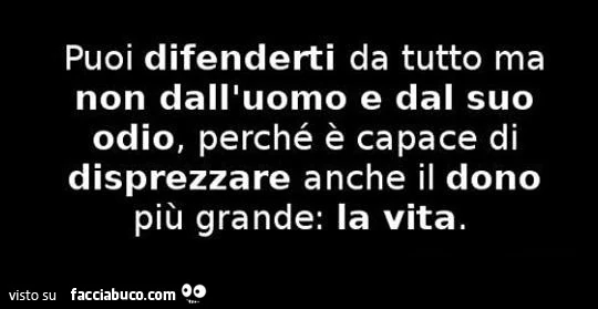 Puoi difenderti da tutto ma non dall'uomo e dal suo odio, perchè è capace di disprezzare anche il dono più grande: la vita
