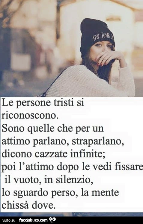 Le persone tristi si riconoscono. Sono quelle che per un attimo parlano, straparlano, dicono cazzate infinite; poi l'attimo dopo le vedi fissare il vuoto, in silenzio, lo sguardo perso, la mente chissà dove