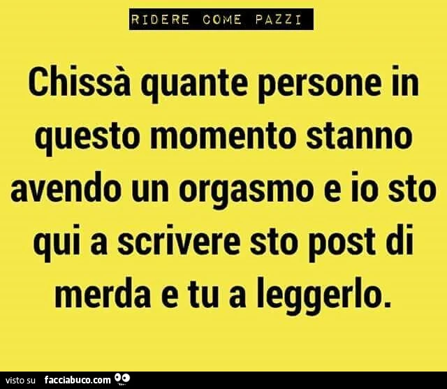Chissà quante persone in questo momento stanno avendo un orgasmo e io sto qui a scrivere sto post di merda e tu a leggerlo