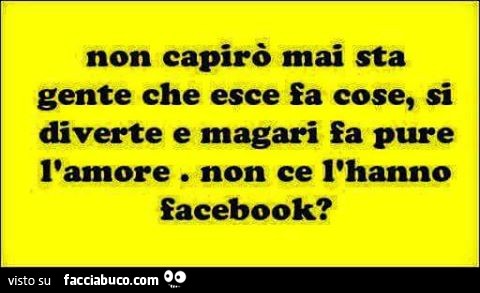 Non capirò mai sta gente che esce fa cose, si diverte e magari fa pure l'amore. Non ce l'hanno Facebook?