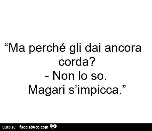 Ma perchè gli dai ancora corda? Non lo so, magari s'impicca