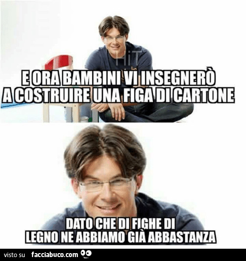 E ora bambini vi insegnerò a costruire una figa di cartone, dato che di fighe di legno ne abbiamo già abbastanza