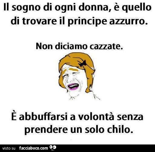 Il sogno di ogni donna è quello di trovare il principe azzurro. Non diciamo cazzate. È Abbuffarsi a volontà senza prendere un solo chilo