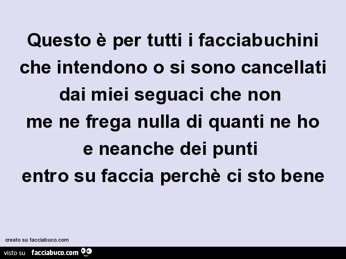 Questo è per tutti i facciabuchini che intendono o si sono cancellati dai miei seguaci che non me ne frega nulla di quanti ne ho e neanche dei punti entro su faccia perchè ci sto bene