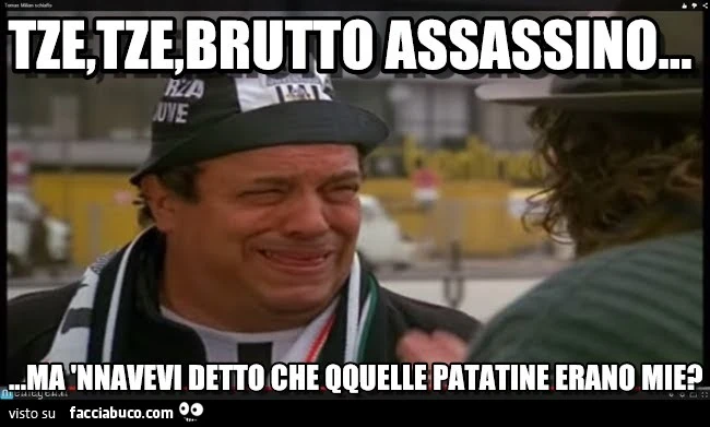 Tze, tze, brutto assassino. Ma nnavevi detto che qquelle patatine erano mie?