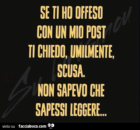 Se ti ho offeso con un mio post ti chiedo, umilmente, scusa. Non sapevo che sapessi leggere