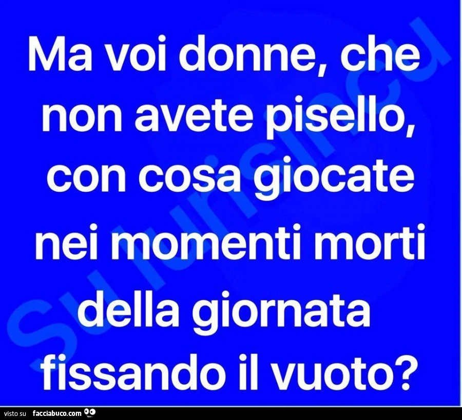 Ma voi donne, che non avete pisello, con cosa giocate nei momenti morti della giornata fissando il vuoto?