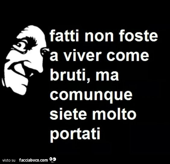 Fatti non foste a viver come bruti, ma comunque siete molto portati