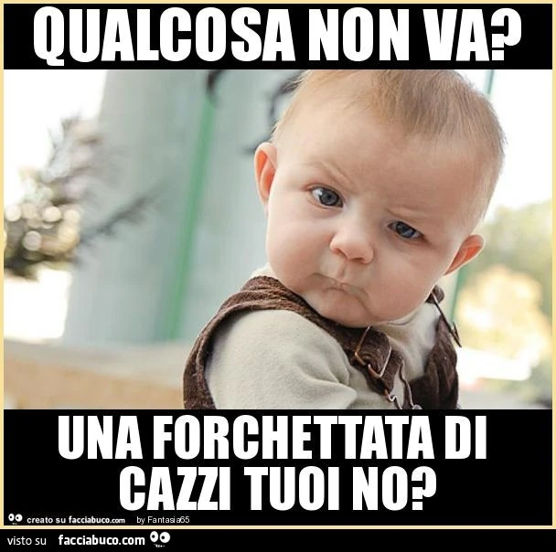 Qualcosa non va? Una forchettata di cazzi tuoi no?