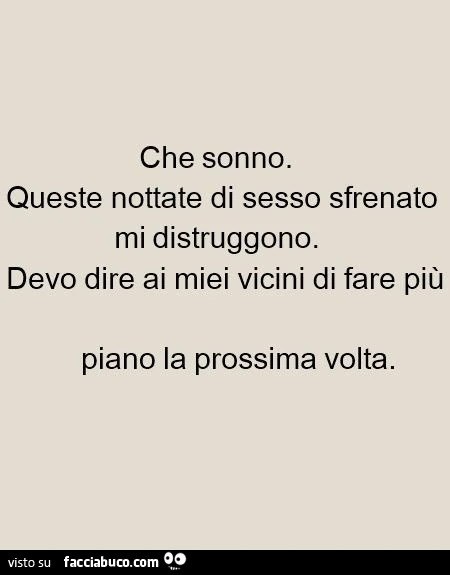 Che sonno. Queste nottate di sesso sfrenato mi distruggono. Devo dire ai miei vicini di fare più piano la prossima volta