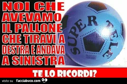 Noi che avevamo il pallone che tiravi a destra e andava a sinistra. Te lo ricordi?