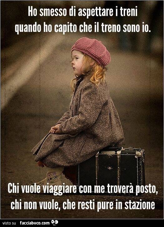 Ho smesso di aspettare i treni quando ho capito che il treno sono io. Chi vuole viaggiare con me troverà posto, chi non vuole, che resti pure in stazione