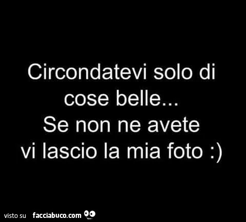 Circondatevi solo di cose belle. Se non ne avete vi lascio la mia foto