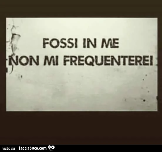 Fossi in me non mi frequenterei