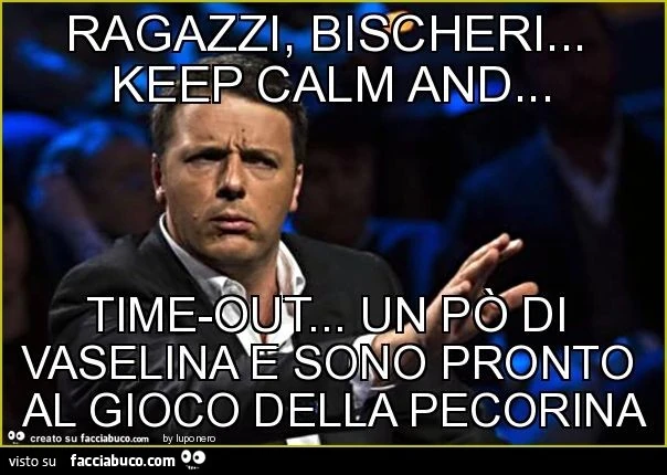Ragazzi, bischeri&hellip; keep calm and&hellip; time-out&hellip; un po' di vaselina e sono pronto al gioco della pecorina